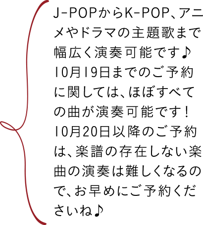 J-POPからK-POP、アニメやドラマの主題歌まで幅広く演奏可能です♪10月19日までのご予約に関しては、ほぼすべての曲が演奏可能です！10月20日以降のご予約は、楽譜の存在しない楽曲の演奏は難しくなるので、お早めにご予約くださいね♪