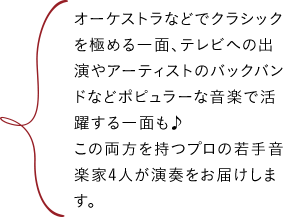 オーケストラなどでクラシックを極める一面、テレビへの出演やアーティストのバックバンドなどポピュラーな音楽で活躍する一面も♪この両方を持つプロの若手音楽家4人が演奏をお届けします。