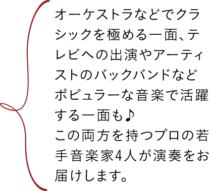 オーケストラなどでクラシックを極める一面、テレビへの出演やアーティストのバックバンドなどポピュラーな音楽で活躍する一面も♪この両方を持つプロの若手音楽家4人が演奏をお届けします。