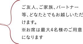 ご友人、ご家族、パートナー等、どなたとでもお越しいただけます。※お席は最大4名様のご用意になります