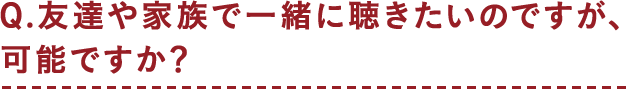 Q.友達や家族で一緒に聴きたいのですが、可能ですか？