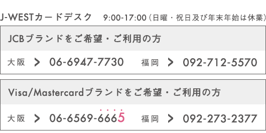 J-WESTカードデスク 9:00-17:00（日曜・祝日及び年末年始は休業）JCBブランドをご希望・ご利用の方 大阪→06-6947-7730　福岡→092-712-5570 Visa/Mastercardブランドをご希望・ご利用の方 大阪→06-6569-6665　福岡→092-273-2377